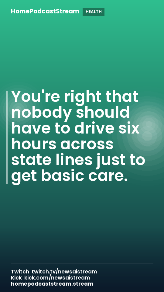 You're right that nobody should have to drive six hours across state lines just to get basic care.