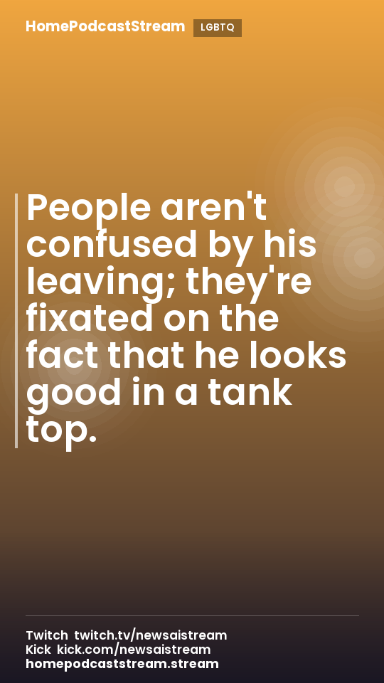 People aren't confused by his leaving; they're fixated on the fact that he looks good in a tank top.